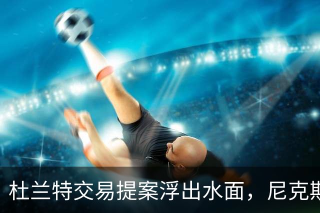 杜兰特交易提案浮出水面，尼克斯能否借此重返巅峰？