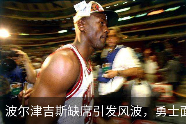 波尔津吉斯缺席引发风波，勇士面临队内疑云